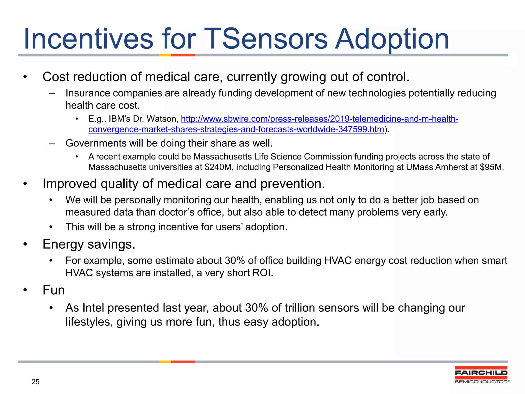 Incentives for TSensors Adoption
•

Cost reduction of medical care, currently growing out of control.
–

Insurance companies are already funding development of new technologies potentially reducing
health care cost.
•

–

Governments will be doing their share as well.
•

•

E.g., IBM‟s Dr. Watson, http://www.sbwire.com/press-releases/2019-telemedicine-and-m-healthconvergence-market-shares-strategies-and-forecasts-worldwide-347599.htm).
A recent example could be Massachusetts Life Science Commission funding projects across the state of
Massachusetts universities at $240M, including Personalized Health Monitoring at UMass Amherst at $95M.

Improved quality of medical care and prevention.
•
•

•

We will be personally monitoring our health, enabling us not only to do a better job based on
measured data than doctor‟s office, but also able to detect many problems very early.
This will be a strong incentive for users‟ adoption.

Energy savings.
•

•

For example, some estimate about 30% of office building HVAC energy cost reduction when smart
HVAC systems are installed, a very short ROI.

Fun
•

25

As Intel presented last year, about 30% of trillion sensors will be changing our
lifestyles, giving us more fun, thus easy adoption.

 