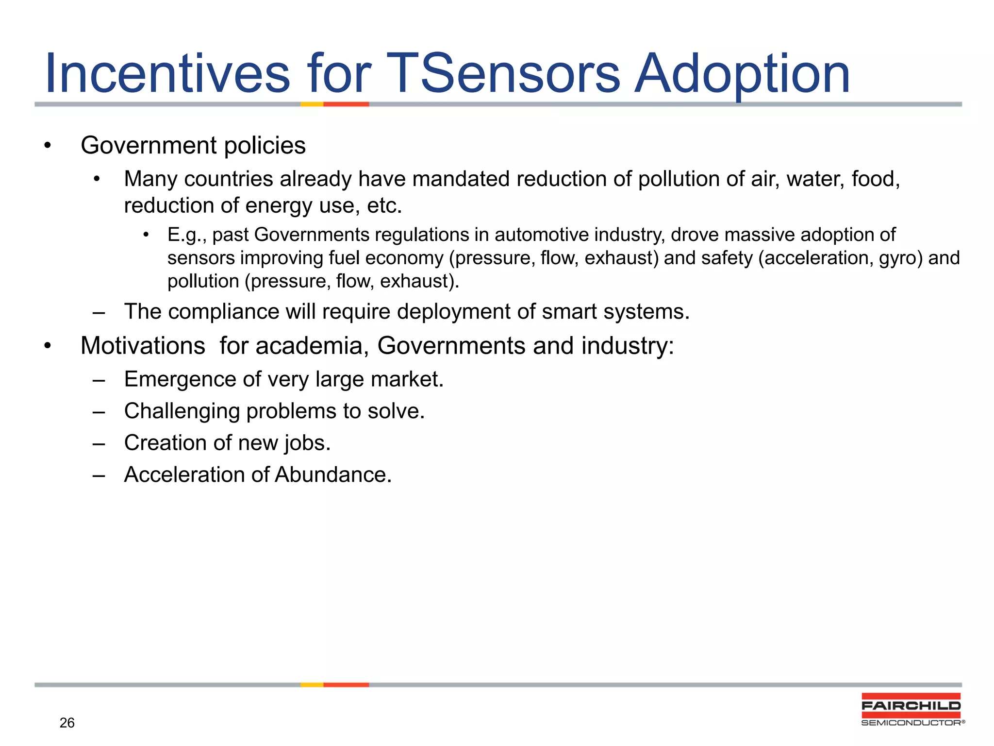 Incentives for TSensors Adoption
•

Government policies
•

Many countries already have mandated reduction of pollution of air, water, food,
reduction of energy use, etc.
• E.g., past Governments regulations in automotive industry, drove massive adoption of
sensors improving fuel economy (pressure, flow, exhaust) and safety (acceleration, gyro) and
pollution (pressure, flow, exhaust).

– The compliance will require deployment of smart systems.

•

Motivations for academia, Governments and industry:
–
–
–
–

26

Emergence of very large market.
Challenging problems to solve.
Creation of new jobs.
Acceleration of Abundance.

 