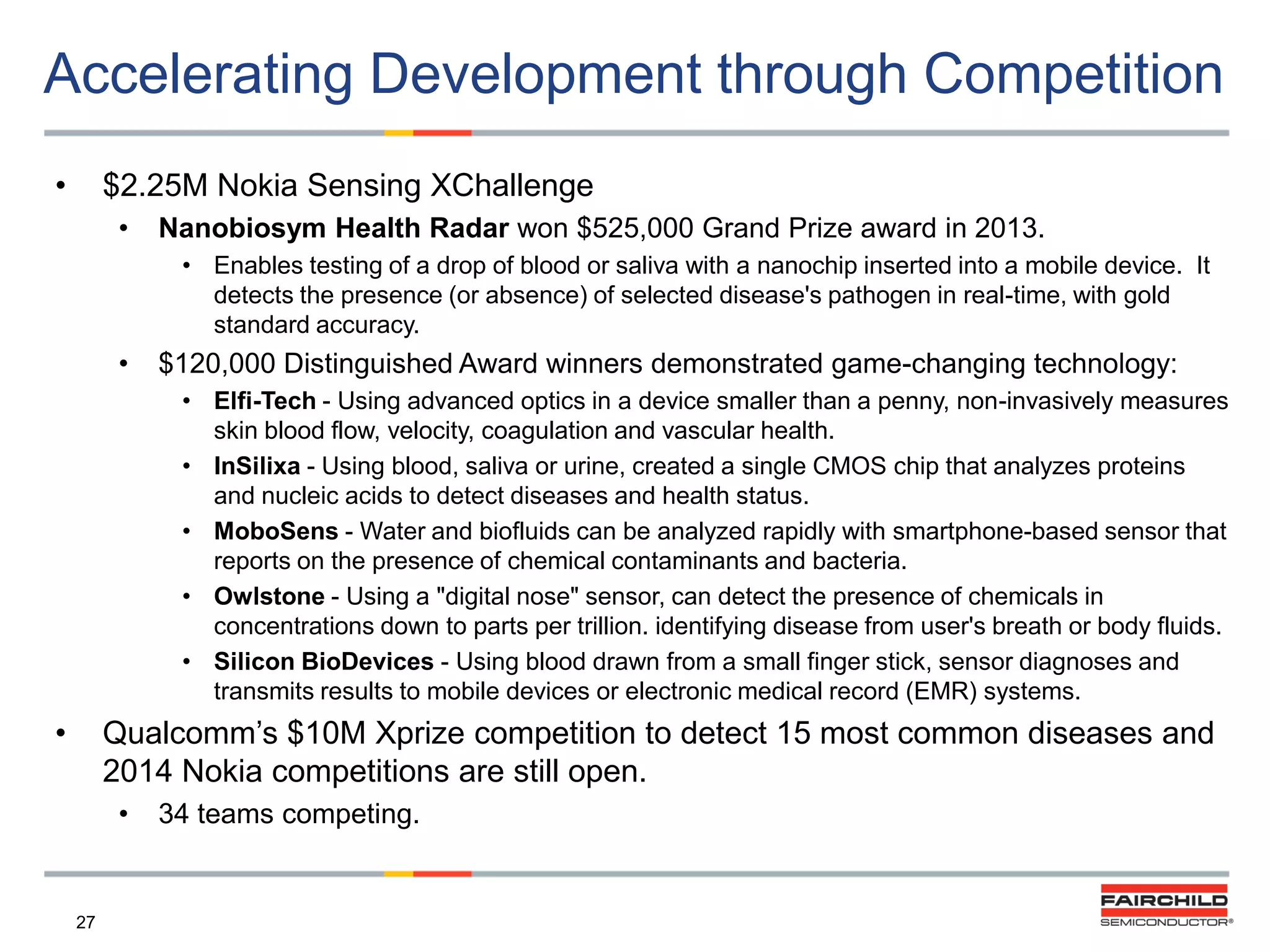 Accelerating Development through Competition
•

$2.25M Nokia Sensing XChallenge
•

Nanobiosym Health Radar won $525,000 Grand Prize award in 2013.
• Enables testing of a drop of blood or saliva with a nanochip inserted into a mobile device. It
detects the presence (or absence) of selected disease's pathogen in real-time, with gold
standard accuracy.

•

$120,000 Distinguished Award winners demonstrated game-changing technology:
• Elfi-Tech - Using advanced optics in a device smaller than a penny, non-invasively measures
skin blood flow, velocity, coagulation and vascular health.
• InSilixa - Using blood, saliva or urine, created a single CMOS chip that analyzes proteins
and nucleic acids to detect diseases and health status.
• MoboSens - Water and biofluids can be analyzed rapidly with smartphone-based sensor that
reports on the presence of chemical contaminants and bacteria.
• Owlstone - Using a "digital nose" sensor, can detect the presence of chemicals in
concentrations down to parts per trillion. identifying disease from user's breath or body fluids.
• Silicon BioDevices - Using blood drawn from a small finger stick, sensor diagnoses and
transmits results to mobile devices or electronic medical record (EMR) systems.

•

Qualcomm‟s $10M Xprize competition to detect 15 most common diseases and
2014 Nokia competitions are still open.
•

27

34 teams competing.

 