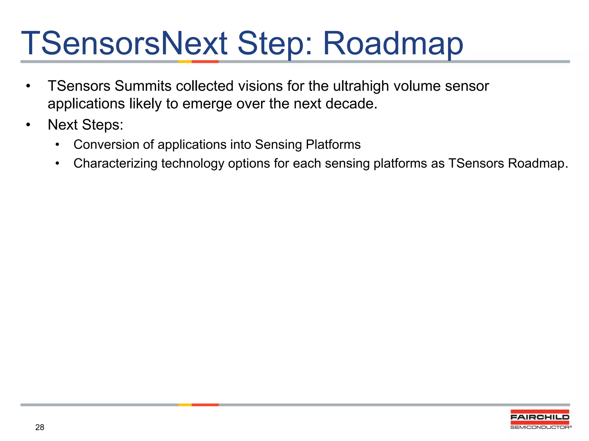 TSensorsNext Step: Roadmap
•

TSensors Summits collected visions for the ultrahigh volume sensor
applications likely to emerge over the next decade.
Next Steps:

•

•
•

28

Conversion of applications into Sensing Platforms
Characterizing technology options for each sensing platforms as TSensors Roadmap.

 