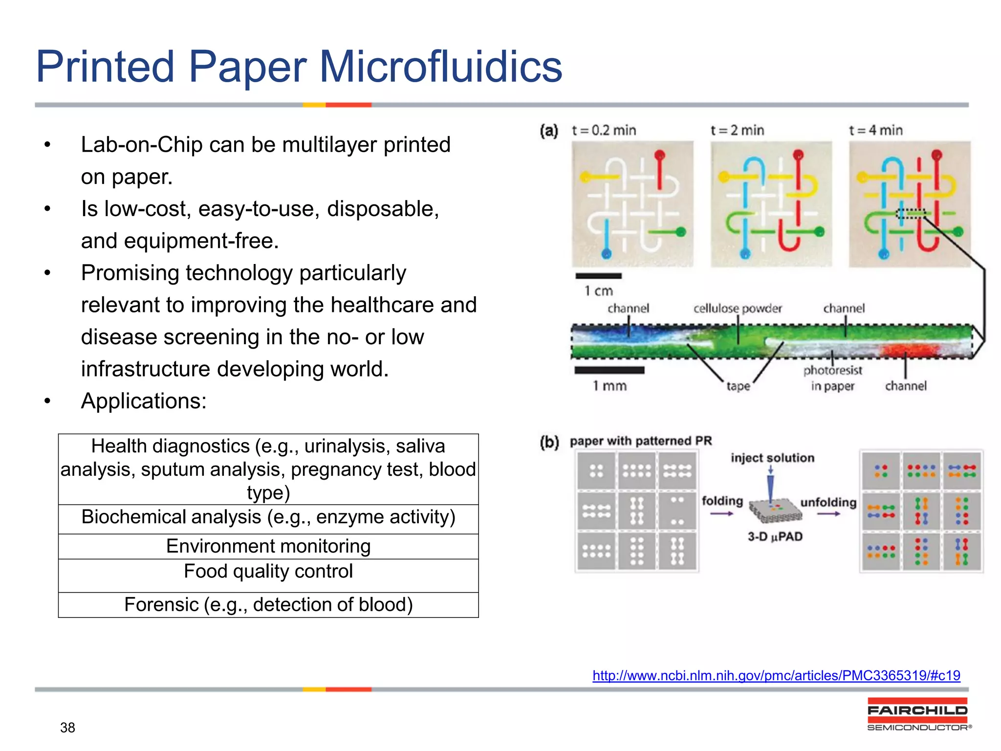 Printed Paper Microfluidics
•

Lab-on-Chip can be multilayer printed
on paper.
Is low-cost, easy-to-use, disposable,
and equipment-free.
Promising technology particularly
relevant to improving the healthcare and
disease screening in the no- or low
infrastructure developing world.
Applications:

•
•

•

Health diagnostics (e.g., urinalysis, saliva
analysis, sputum analysis, pregnancy test, blood
type)
Biochemical analysis (e.g., enzyme activity)
Environment monitoring
Food quality control
Forensic (e.g., detection of blood)

http://www.ncbi.nlm.nih.gov/pmc/articles/PMC3365319/#c19

38

 