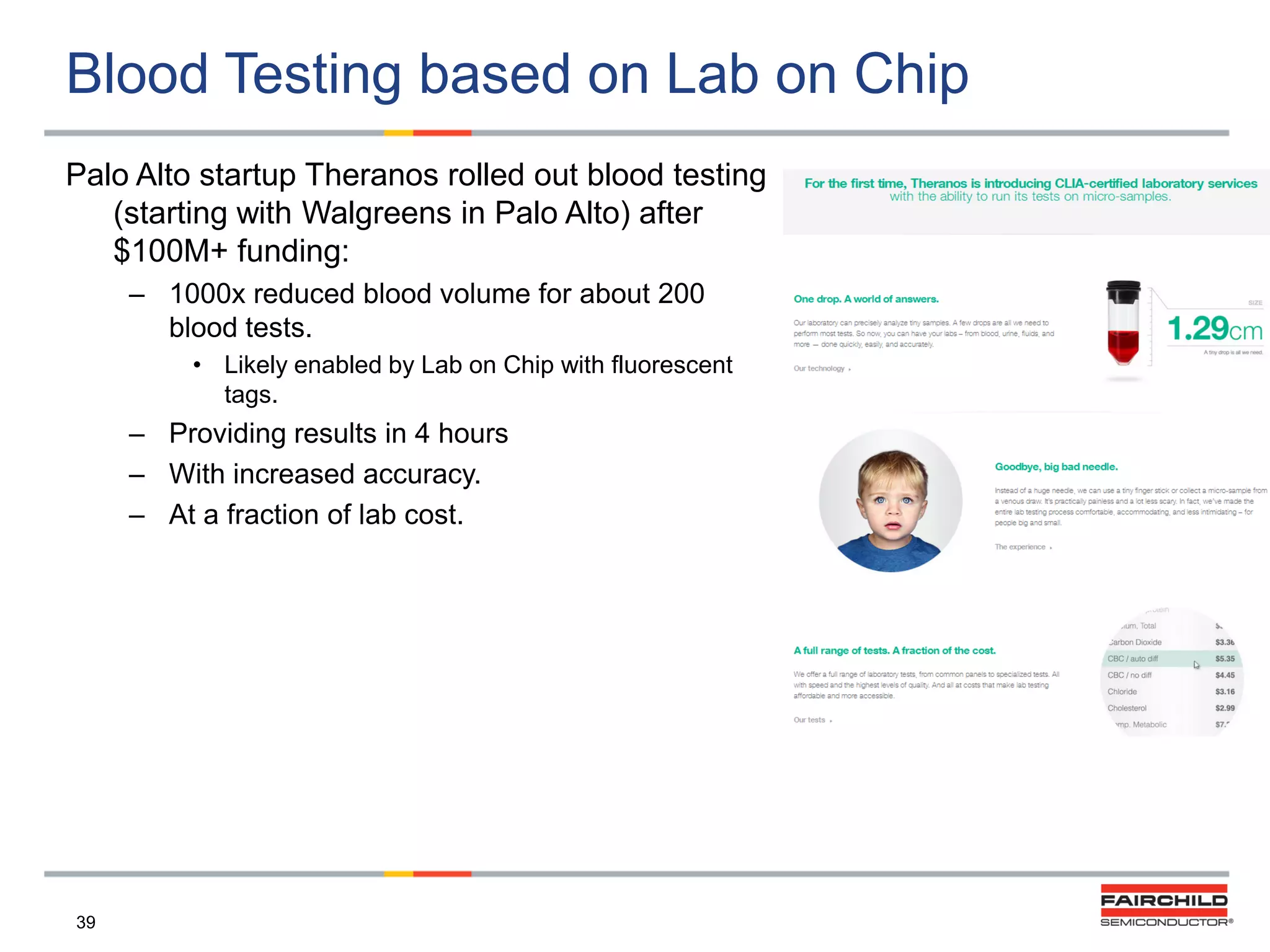 Blood Testing based on Lab on Chip
Palo Alto startup Theranos rolled out blood testing
(starting with Walgreens in Palo Alto) after
$100M+ funding:
– 1000x reduced blood volume for about 200
blood tests.
• Likely enabled by Lab on Chip with fluorescent
tags.

– Providing results in 4 hours
– With increased accuracy.
– At a fraction of lab cost.

39

 