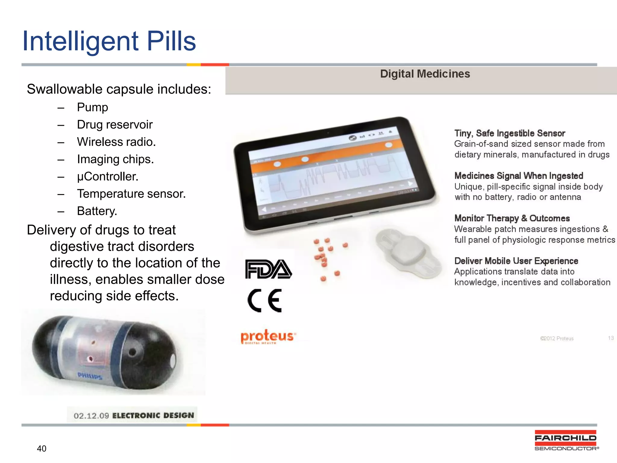 Intelligent Pills
Swallowable capsule includes:
–
–
–
–
–
–
–

Pump
Drug reservoir
Wireless radio.
Imaging chips.
µController.
Temperature sensor.
Battery.

Delivery of drugs to treat
digestive tract disorders
directly to the location of the
illness, enables smaller dose,
reducing side effects.

40

 