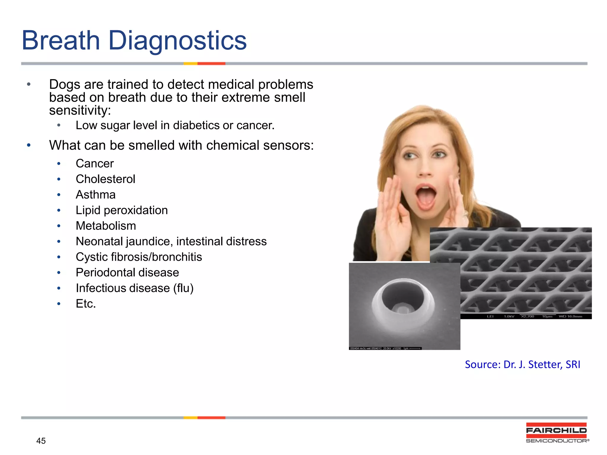 Breath Diagnostics
•

Dogs are trained to detect medical problems
based on breath due to their extreme smell
sensitivity:
•

•

Low sugar level in diabetics or cancer.

What can be smelled with chemical sensors:
•
•
•
•
•
•
•
•
•
•

Cancer
Cholesterol
Asthma
Lipid peroxidation
Metabolism
Neonatal jaundice, intestinal distress
Cystic fibrosis/bronchitis
Periodontal disease
Infectious disease (flu)
Etc.

Source: Dr. J. Stetter, SRI

45

 