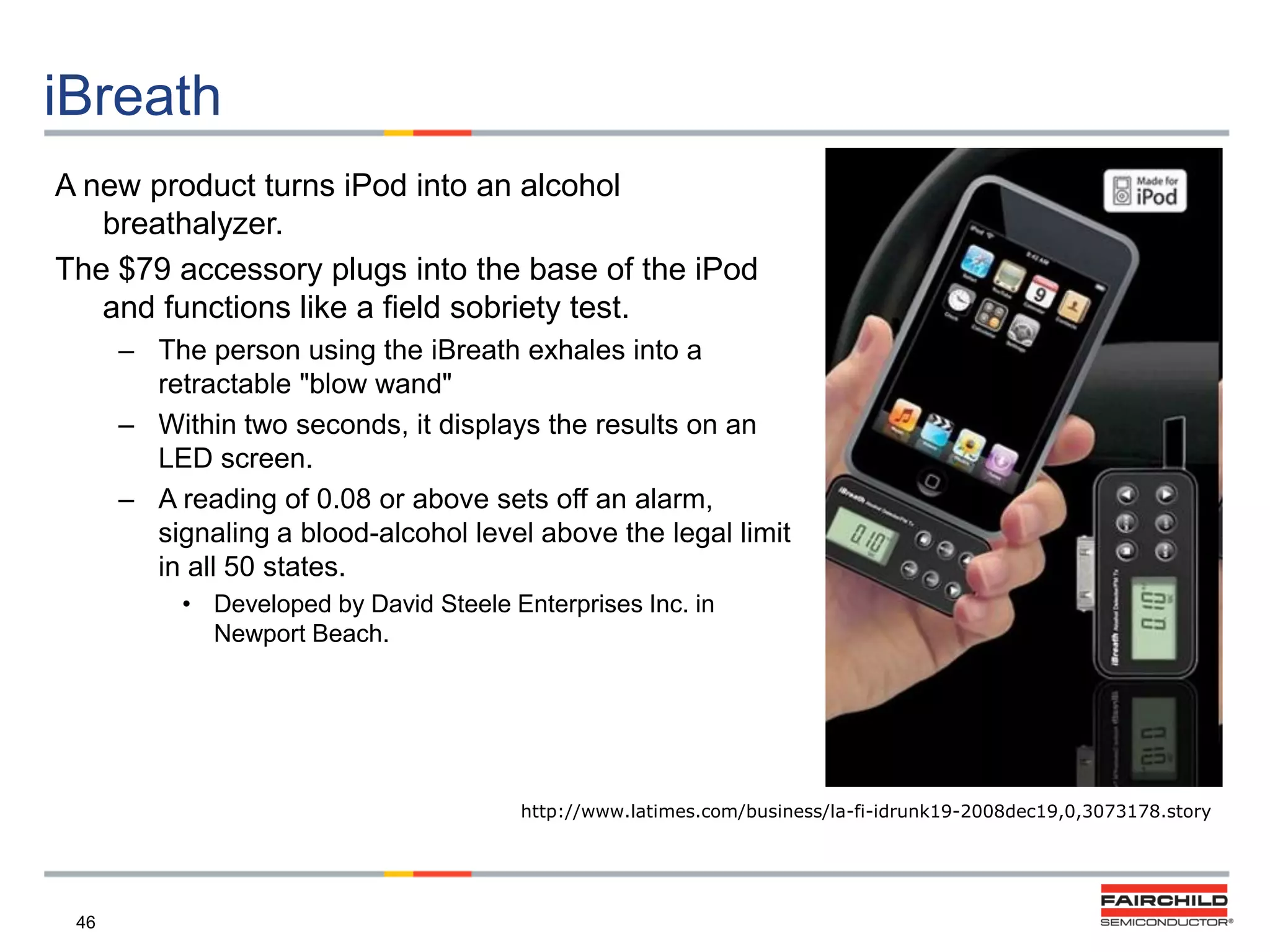 iBreath
A new product turns iPod into an alcohol
breathalyzer.
The $79 accessory plugs into the base of the iPod
and functions like a field sobriety test.
– The person using the iBreath exhales into a
retractable "blow wand"
– Within two seconds, it displays the results on an
LED screen.
– A reading of 0.08 or above sets off an alarm,
signaling a blood-alcohol level above the legal limit
in all 50 states.
• Developed by David Steele Enterprises Inc. in
Newport Beach.

http://www.latimes.com/business/la-fi-idrunk19-2008dec19,0,3073178.story

46

 