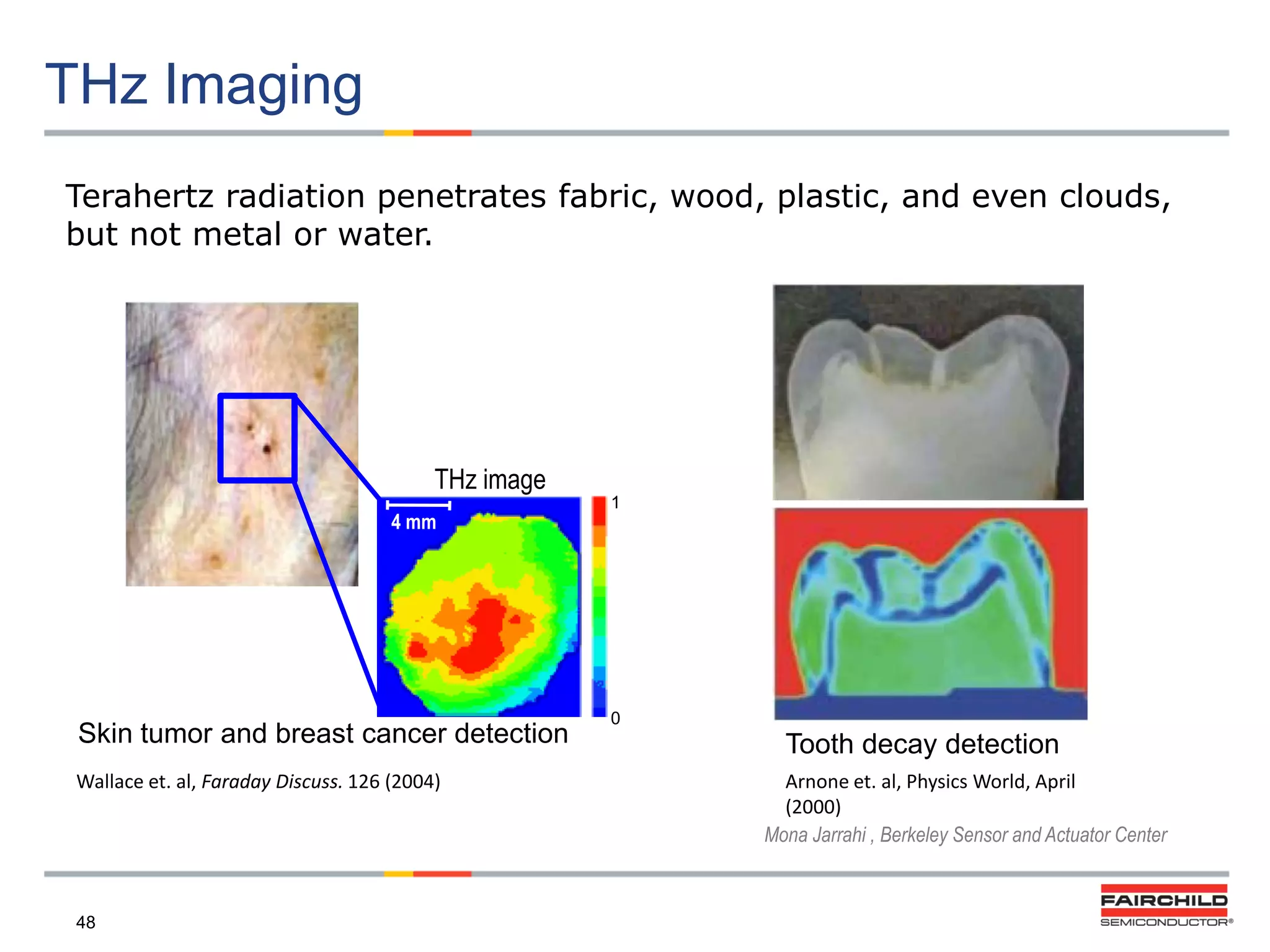 THz Imaging
Terahertz radiation penetrates fabric, wood, plastic, and even clouds,
but not metal or water.

THz image
4 mm

Skin tumor and breast cancer detection
Wallace et. al, Faraday Discuss. 126 (2004)

48

1

0

Tooth decay detection
Arnone et. al, Physics World, April
(2000)
Mona Jarrahi , Berkeley Sensor and Actuator Center

 