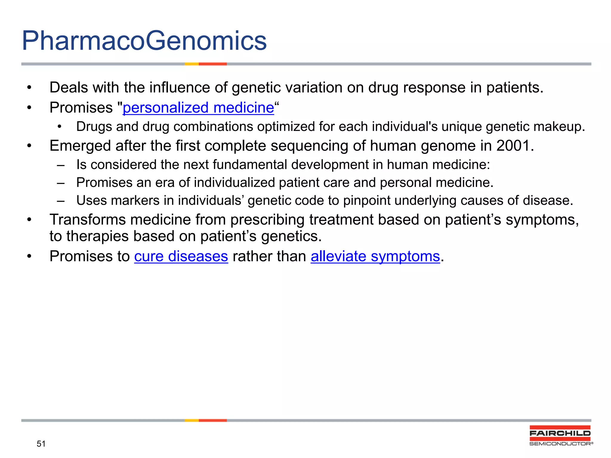 PharmacoGenomics
•
•

Deals with the influence of genetic variation on drug response in patients.
Promises "personalized medicine“
•

•

Drugs and drug combinations optimized for each individual's unique genetic makeup.

Emerged after the first complete sequencing of human genome in 2001.
– Is considered the next fundamental development in human medicine:
– Promises an era of individualized patient care and personal medicine.
– Uses markers in individuals‟ genetic code to pinpoint underlying causes of disease.

•

Transforms medicine from prescribing treatment based on patient‟s symptoms,
to therapies based on patient‟s genetics.
Promises to cure diseases rather than alleviate symptoms.

•

51

 