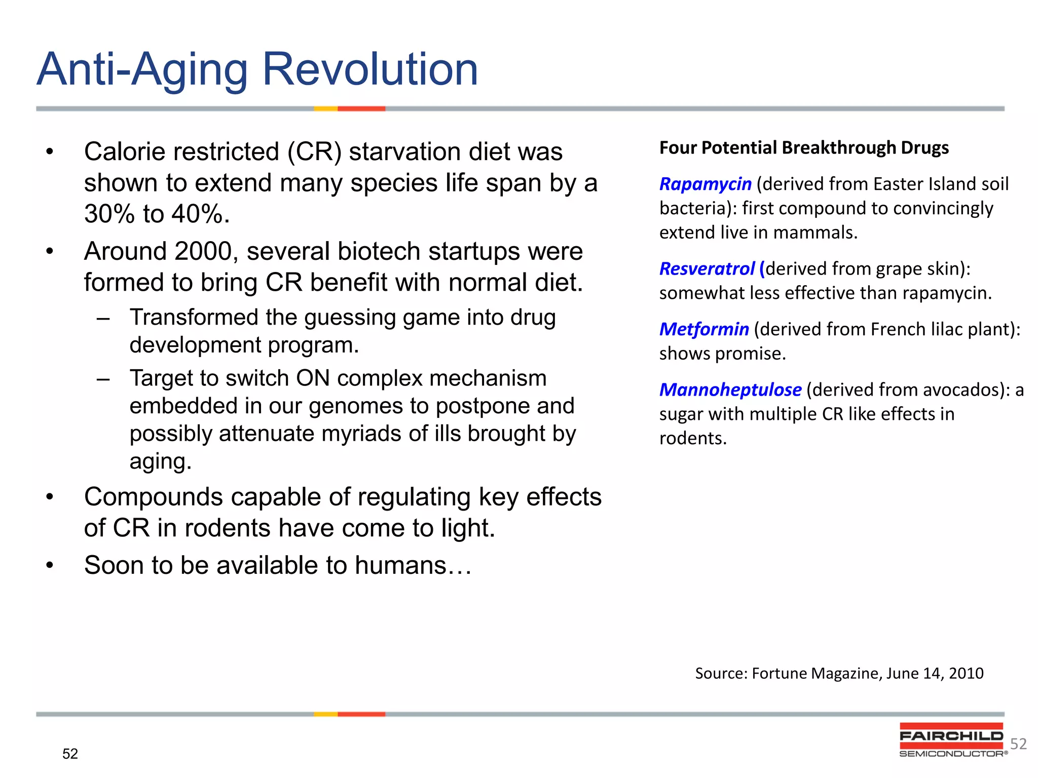 Anti-Aging Revolution
•

Calorie restricted (CR) starvation diet was
shown to extend many species life span by a
30% to 40%.
Around 2000, several biotech startups were
formed to bring CR benefit with normal diet.

•

– Transformed the guessing game into drug
development program.
– Target to switch ON complex mechanism
embedded in our genomes to postpone and
possibly attenuate myriads of ills brought by
aging.

•

Four Potential Breakthrough Drugs
Rapamycin (derived from Easter Island soil
bacteria): first compound to convincingly
extend live in mammals.
Resveratrol (derived from grape skin):
somewhat less effective than rapamycin.
Metformin (derived from French lilac plant):
shows promise.
Mannoheptulose (derived from avocados): a
sugar with multiple CR like effects in
rodents.

Compounds capable of regulating key effects
of CR in rodents have come to light.
Soon to be available to humans…

•

Source: Fortune Magazine, June 14, 2010

52

52

 