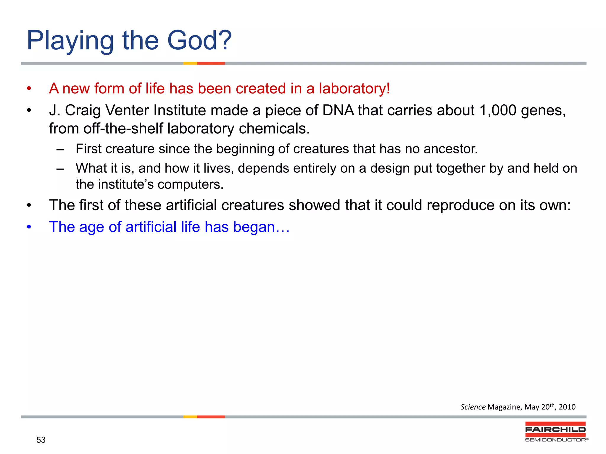 Playing the God?
•
•

A new form of life has been created in a laboratory!
J. Craig Venter Institute made a piece of DNA that carries about 1,000 genes,
from off-the-shelf laboratory chemicals.
– First creature since the beginning of creatures that has no ancestor.
– What it is, and how it lives, depends entirely on a design put together by and held on
the institute‟s computers.

•
•

The first of these artificial creatures showed that it could reproduce on its own:
The age of artificial life has began…

Science Magazine, May 20th, 2010

53

 