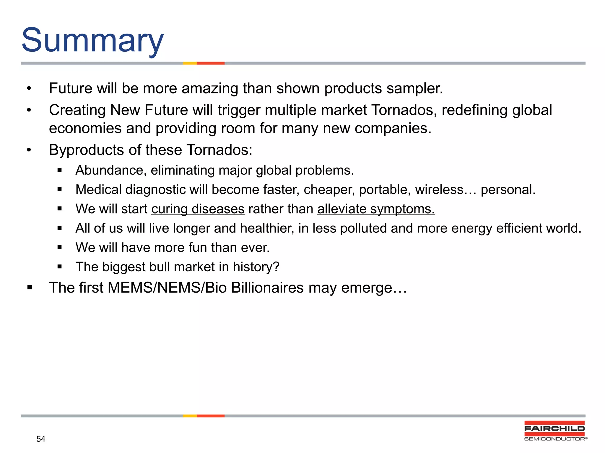 Summary
•
•

Future will be more amazing than shown products sampler.
Creating New Future will trigger multiple market Tornados, redefining global
economies and providing room for many new companies.
Byproducts of these Tornados:

•










Abundance, eliminating major global problems.
Medical diagnostic will become faster, cheaper, portable, wireless… personal.
We will start curing diseases rather than alleviate symptoms.
All of us will live longer and healthier, in less polluted and more energy efficient world.
We will have more fun than ever.
The biggest bull market in history?

The first MEMS/NEMS/Bio Billionaires may emerge…

54

 