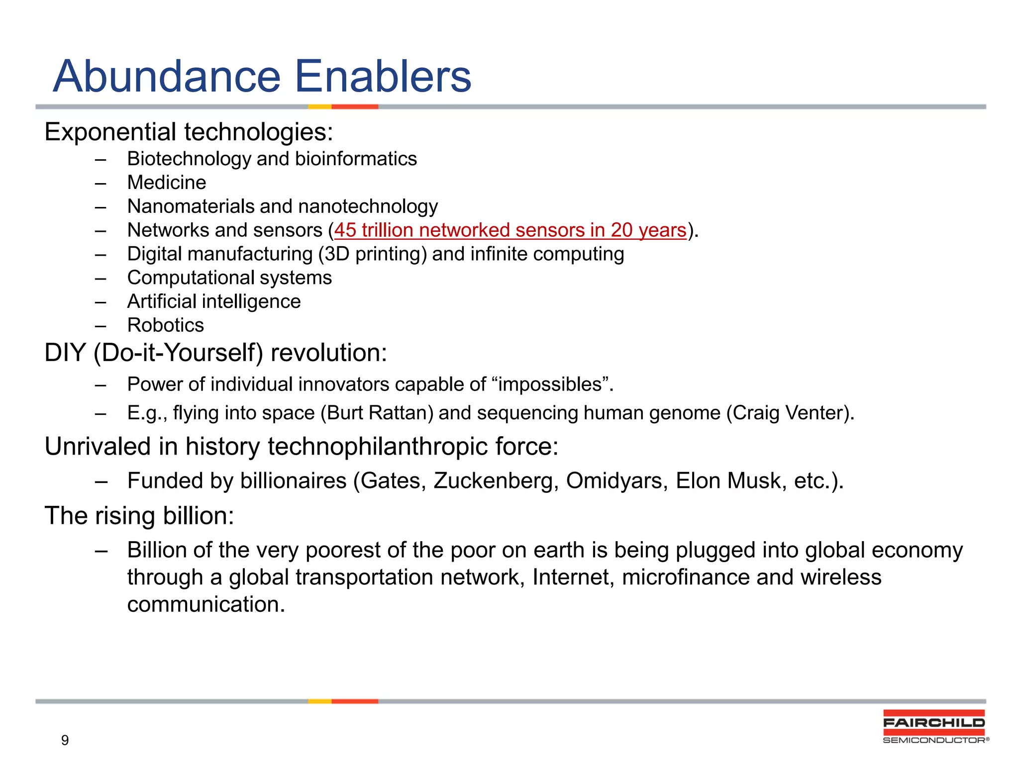 Abundance Enablers
Exponential technologies:
–
–
–
–
–
–
–
–

Biotechnology and bioinformatics
Medicine
Nanomaterials and nanotechnology
Networks and sensors (45 trillion networked sensors in 20 years).
Digital manufacturing (3D printing) and infinite computing
Computational systems
Artificial intelligence
Robotics

DIY (Do-it-Yourself) revolution:
–
–

Power of individual innovators capable of “impossibles”.
E.g., flying into space (Burt Rattan) and sequencing human genome (Craig Venter).

Unrivaled in history technophilanthropic force:
– Funded by billionaires (Gates, Zuckenberg, Omidyars, Elon Musk, etc.).

The rising billion:
– Billion of the very poorest of the poor on earth is being plugged into global economy
through a global transportation network, Internet, microfinance and wireless
communication.

9

 