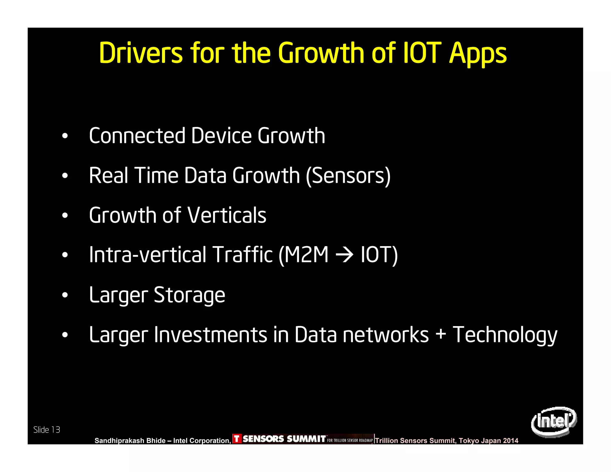Slide 13
Sandhiprakash Bhide – Intel Corporation, TSENSOR SUMMIT, Trillion Sensors Summit, Tokyo Japan 2014
Slide 13
Drivers for the Growth of IOT Apps
• Connected Device Growth
• Real Time Data Growth (Sensors)
• Growth of Verticals
• Intra-vertical Traffic (M2M  IOT)
• Larger Storage
• Larger Investments in Data networks + Technology
 