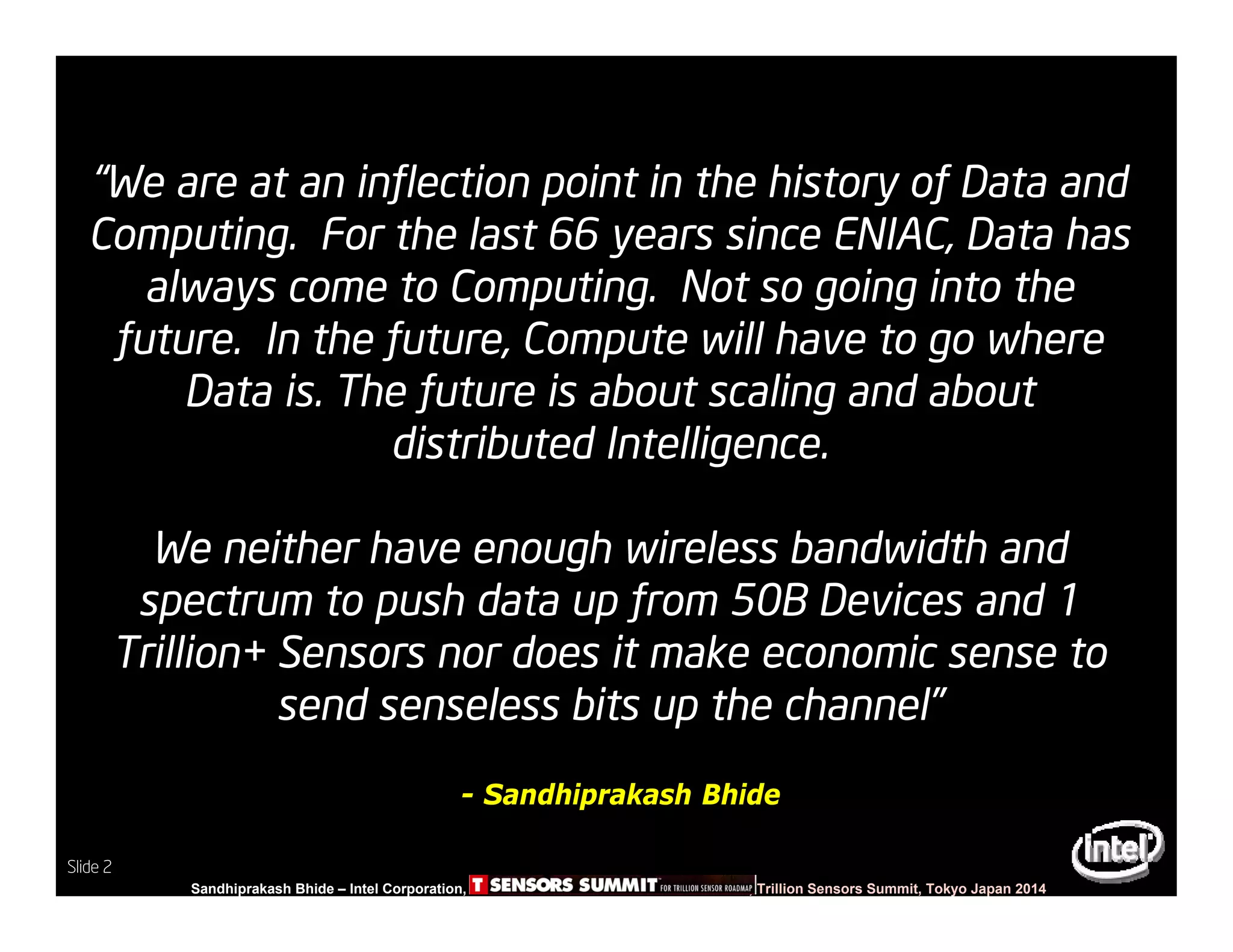 Slide 2
Sandhiprakash Bhide – Intel Corporation, TSENSOR SUMMIT, Trillion Sensors Summit, Tokyo Japan 2014
Slide 2
“We are at an inflection point in the history of Data and
Computing. For the last 66 years since ENIAC, Data has
always come to Computing. Not so going into the
future. In the future, Compute will have to go where
Data is. The future is about scaling and about
distributed Intelligence.
We neither have enough wireless bandwidth and
spectrum to push data up from 50B Devices and 1
Trillion+ Sensors nor does it make economic sense to
send senseless bits up the channel”
- Sandhiprakash Bhide
 
