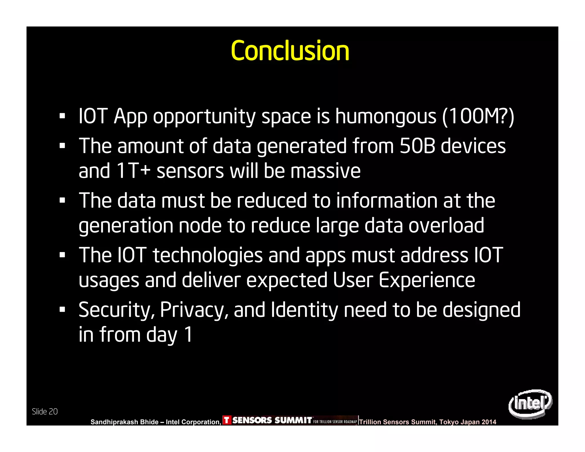 Slide 20
Sandhiprakash Bhide – Intel Corporation, TSENSOR SUMMIT, Trillion Sensors Summit, Tokyo Japan 2014
Slide 20
Conclusion
• IOT App opportunity space is humongous (100M?)
• The amount of data generated from 50B devices
and 1T+ sensors will be massive
• The data must be reduced to information at the
generation node to reduce large data overload
• The IOT technologies and apps must address IOT
usages and deliver expected User Experience
• Security, Privacy, and Identity need to be designed
in from day 1
 