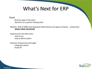 trinsoft.com
What’s Next for ERP
Cloud
Business apps in the cloud
Dynamics on a partner hosting cloud
Mobility: 83% of SMBs have deployed mobile devices and apps to improve productivity
WORK FROM ANYWHERE
Experience for the Next Users
easy to use
easy to add to system
Seamless Productivity and Insight
Integration points
Power BI
 