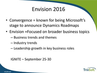 trinsoft.com
Envision 2016
• Convergence = known for being Microsoft’s
stage to announce Dynamics Roadmaps
• Envision =Focused on broader business topics
– Business trends and themes
– Industry trends
– Leadership growth in key business roles
IGNITE – September 25-30
 