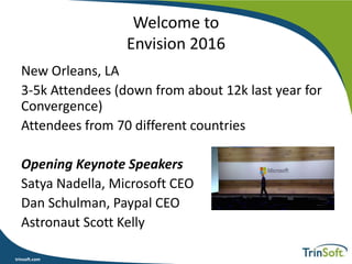 trinsoft.com
Welcome to
Envision 2016
New Orleans, LA
3-5k Attendees (down from about 12k last year for
Convergence)
Attendees from 70 different countries
Opening Keynote Speakers
Satya Nadella, Microsoft CEO
Dan Schulman, Paypal CEO
Astronaut Scott Kelly
 