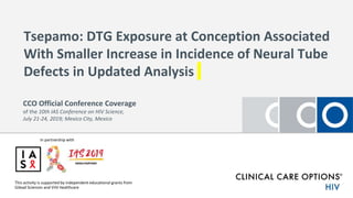 Tsepamo: DTG Exposure at Conception Associated
With Smaller Increase in Incidence of Neural Tube
Defects in Updated Analysis
This activity is supported by independent educational grants from
Gilead Sciences and ViiV Healthcare
CCO Official Conference Coverage
of the 10th IAS Conference on HIV Science,
July 21-24, 2019; Mexico City, Mexico
In partnership with
 