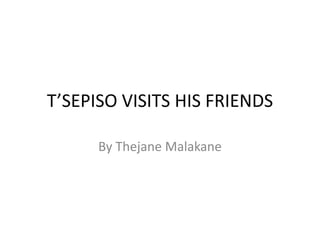 T’SEPISO VISITS HIS FRIENDS 
By Thejane Malakane 
 