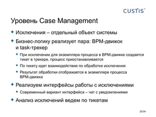  Исключения – отдельный объект системы
 Бизнес-логику реализует пара: BPM-движок
и task-трекер
 При исключении для экземпляра процесса в BPM-движке создается
тикет в трекере, процесс приостанавливается
 По тикету идет взаимодействие по обработке исключения
 Результат обработки отображается в экземпляре процесса
BPM-движка
 Реализуем интерфейсы работы с исключениями
 Современный вариант интерфейса – чат с уведомлениями
 Анализ исключений ведем по тикетам
Уровень Case Management
25/34
 