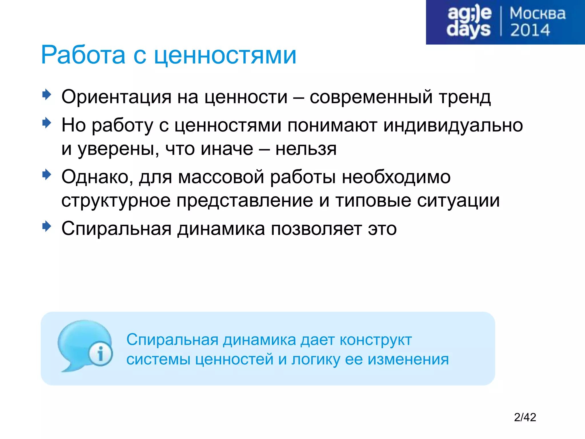  Ориентация на ценности – современный тренд
 Но работу с ценностями понимают индивидуально
и уверены, что иначе – нельзя
 Однако, для массовой работы необходимо
структурное представление и типовые ситуации
 Спиральная динамика позволяет это
Работа с ценностями
Спиральная динамика дает конструкт
системы ценностей и логику ее изменения
2/42
 
