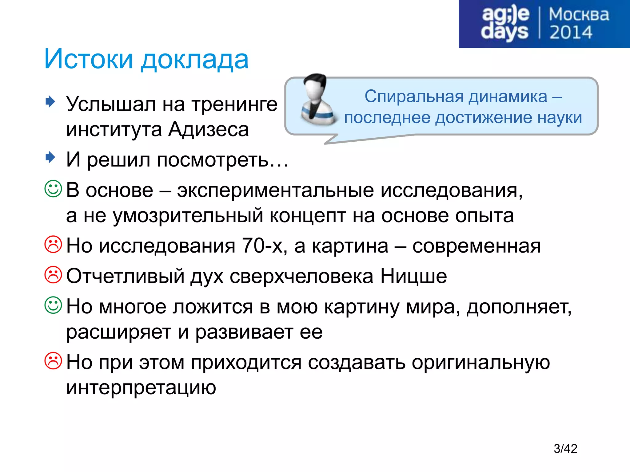  Услышал на тренинге
института Адизеса
 И решил посмотреть…
В основе – экспериментальные исследования,
а не умозрительный концепт на основе опыта
Но исследования 70-х, а картина – современная
Отчетливый дух сверхчеловека Ницше
Но многое ложится в мою картину мира, дополняет,
расширяет и развивает ее
Но при этом приходится создавать оригинальную
интерпретацию
Истоки доклада
Спиральная динамика –
последнее достижение науки
3/42
 