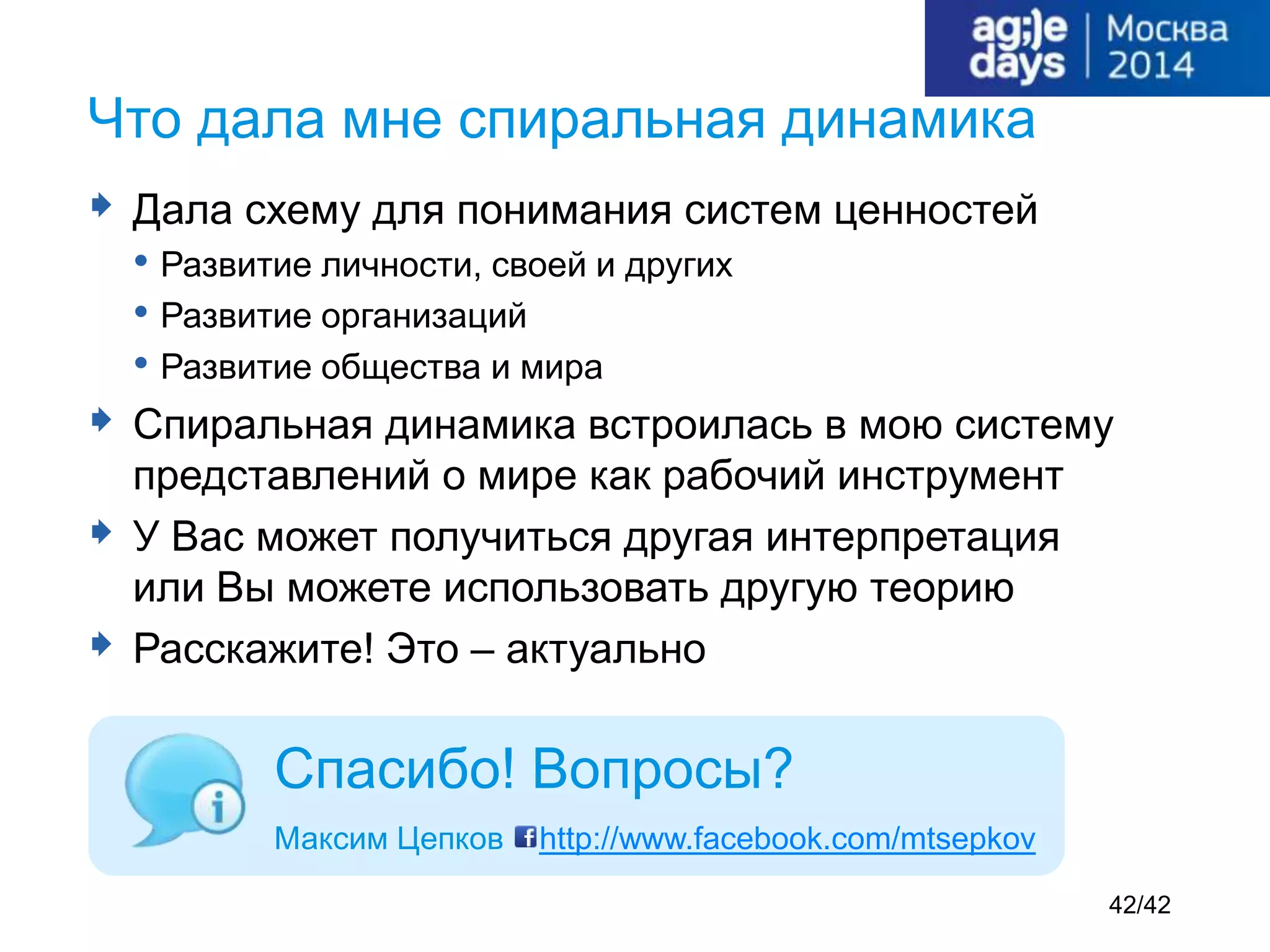  Дала схему для понимания систем ценностей
• Развитие личности, своей и других
• Развитие организаций
• Развитие общества и мира
 Спиральная динамика встроилась в мою систему
представлений о мире как рабочий инструмент
 У Вас может получиться другая интерпретация
или Вы можете использовать другую теорию
 Расскажите! Это – актуально
Что дала мне спиральная динамика
Спасибо! Вопросы?
Максим Цепков http://www.facebook.com/mtsepkov
42/42
 