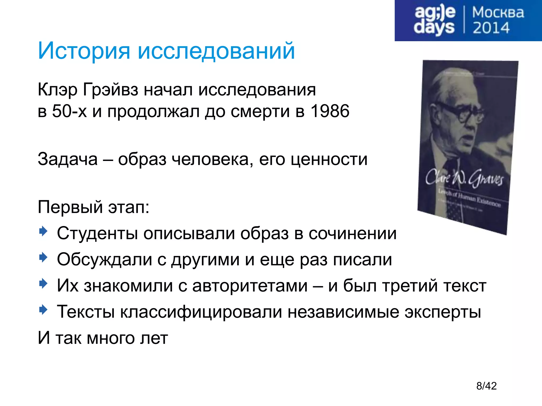 Клэр Грэйвз начал исследования
в 50-х и продолжал до смерти в 1986
Задача – образ человека, его ценности
Первый этап:
 Студенты описывали образ в сочинении
 Обсуждали с другими и еще раз писали
 Их знакомили с авторитетами – и был третий текст
 Тексты классифицировали независимые эксперты
И так много лет
История исследований
8/42
 