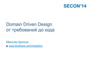 Domain Driven Design
от требований до кода
Максим Цепков
www.facebook.com/mtsepkov
SECON’14
 