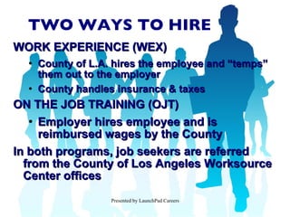 TWO WAYS TO HIRE WORK EXPERIENCE (WEX) County of L.A. hires the employee and “temps” them out to the employer County handles insurance & taxes ON THE JOB TRAINING (OJT) Employer hires employee and is reimbursed wages by the County In both programs, job seekers are referred from the County of Los Angeles Worksource Center offices 