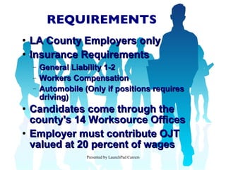 REQUIREMENTS LA County Employers only Insurance Requirements General Liability 1-2  Workers Compensation Automobile (Only if positions requires driving) Candidates come through the county's 14 Worksource Offices Employer must contribute OJT valued at 20 percent of wages 