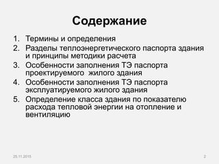 Содержание
1. Термины и определения
2. Разделы теплоэнергетического паспорта здания
и принципы методики расчета
3. Особенности заполнения ТЭ паспорта
проектируемого жилого здания
4. Особенности заполнения ТЭ паспорта
эксплуатируемого жилого здания
5. Определение класса здания по показателю
расхода тепловой энергии на отопление и
вентиляцию
25.11.2015 2
 