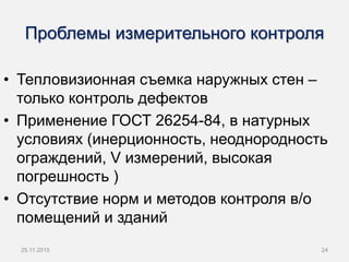 Проблемы измерительного контроля
• Тепловизионная съемка наружных стен –
только контроль дефектов
• Применение ГОСТ 26254-84, в натурных
условиях (инерционность, неоднородность
ограждений, V измерений, высокая
погрешность )
• Отсутствие норм и методов контроля в/о
помещений и зданий
25.11.2015 24
 