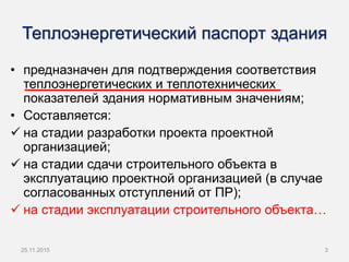 Теплоэнергетический паспорт здания
• предназначен для подтверждения соответствия
теплоэнергетических и теплотехнических
показателей здания нормативным значениям;
• Составляется:
 на стадии разработки проекта проектной
организацией;
 на стадии сдачи строительного объекта в
эксплуатацию проектной организацией (в случае
согласованных отступлений от ПР);
 на стадии эксплуатации строительного объекта…
25.11.2015 3
 