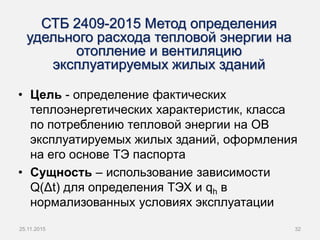 СТБ 2409-2015 Метод определения
удельного расхода тепловой энергии на
отопление и вентиляцию
эксплуатируемых жилых зданий
• Цель - определение фактических
теплоэнергетических характеристик, класса
по потреблению тепловой энергии на ОВ
эксплуатируемых жилых зданий, оформления
на его основе ТЭ паспорта
• Сущность – использование зависимости
Q(Δt) для определения ТЭХ и qh в
нормализованных условиях эксплуатации
3225.11.2015
 