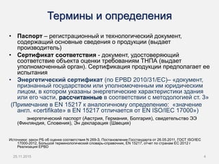Термины и определения
• Паспорт – регистрационный и технологический документ,
содержащий основные сведения о продукции (выдает
производитель)
• Сертификат соответствия - документ, удостоверяющий
соответствие объекта оценки требованиям ТНПА (выдает
уполномоченный орган). Сертификация продукции предполагает ее
испытания
• Энергетический сертификат (по EPBD 2010/31/EC)– «документ,
признанный государством или уполномоченным им юридическим
лицом, в котором указаны энергетические характеристики здания
или его части, рассчитанные в соответствии с методологией ст. 3»
(Примечание в EN 15217 к аналогичному определению: «значение
англ. «certifikate» в EN 15217 отличается от EN ISO/IEC 17000»)
энергетический паспорт (Австрия, Германия, Болгария), свидетельство ЭЭ
(Финляндия, Словения), Эн декларация (Швеция)
Источники: закон РБ об оценке соответствия N 269-З, Постановление Госстандарта от 26.05.2011, ГОСТ ISO/IEC
17000-2012, Большой терминологический словарь-справочник, EN 15217, отчет по странам ЕС 2012 г
Реализация EPBD
25.11.2015 4
 
