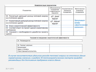 25.11.2015 46
Заполняют
графу
«фактические
значения»
В случае несоответствия удельного расхода тепловой энергии на отопление здания
нормативному значению, в разделе 35 теплоэнергетического паспорта приводят
рекомендации для достижения требуемого класса здания.
 