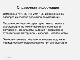 25.11.2015 47
Изменение № 4 ТКП 45-2.04-196: исключение ТЭ
паспорта из состава проектной документации
Теплоэнергетические характеристики остаются в
эксплуатационно-техническом паспорте здания
согласно ТР BY2009/013 «Здания и сооружения,
строительные материалы и изделия. Безопасность»
Это единственные показатели, которые подлежат
периодическому подтверждению при эксплуатации
Справочная информация
 
