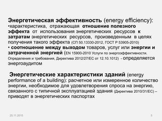 Энергетическая эффективность (energy efficiency):
•характеристика, отражающая отношение полезного
эффекта от использования энергетических ресурсов к
затратам энергетических ресурсов, произведенным в целях
получения такого эффекта (СП 50.13330-2012, ГОСТ Р 53905-2010)
• соотношение между выходом товаров, услуг или энергии и
затраченной энергией (ЕN 15900-2010 Услуги по энергоэффективности.
Определения и требования, Директива 2012/27/EС от 12.10.1012) - определяется
энергоаудитом
Энергетические характеристики зданий (епergy
performance of a building): расчетное или измеренное количество
энергии, необходимое для удовлетворения спроса на энергию,
связанного с типичной эксплуатацией здания (Директива 2010/31/EC) –
приводят в энергетических паспортах
525.11.2015
 