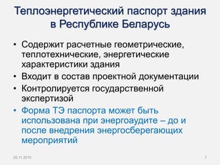 Теплоэнергетический паспорт здания
в Республике Беларусь
• Содержит расчетные геометрические,
теплотехнические, энергетические
характеристики здания
• Входит в состав проектной документации
• Контролируется государственной
экспертизой
• Форма ТЭ паспорта может быть
использована при энергоаудите – до и
после внедрения энергосберегающих
мероприятий
25.11.2015 7
 