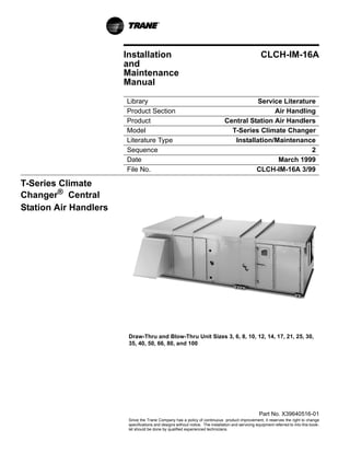 Installation                                                                 CLCH-IM-16A
                       and
                       Maintenance
                       Manual

                       Library                                                            Service Literature
                       Product Section                                                         Air Handling
                       Product                                                 Central Station Air Handlers
                       Model                                                     T-Series Climate Changer
                       Literature Type                                            Installation/Maintenance
                       Sequence                                                                            2
                       Date                                                                     March 1999
                       File No.    
