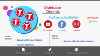 Distribution
Channels
The Power of Social Media
54 + Million 9+ Million ~ 1 Million
facebook.com/tseriesmusic twitter.com/TSeries https://plus.google.com/+tseriesmusic
 Commercial Purchase -Website.
 Facebook Sponsered.
Now–
(Low cost)
Then–
(High cost)
 Cassette & CDs- Distribution Channel
 
