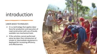 introduction
LABOR-BASED TECHNOLOGY:-
 It is a technology that applies labor
force for production and execution of
road construction with use of locally
available non-mechanical tools.
 If the activities cannot performed
alone by labor then introduction of
simple or intermediate equipment is
deployed for increasing efficiency
and effectiveness.
 