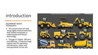 introduction
EQUIPMENT BASED
TECNOLOGY:-
 The construction of road
using highly mechanized tools
with skilled manpower is
called equipment based
technology.
 Though it's highly efficient
and effective, it requires huge
capital cost for operation,
maintenance, repair and
transportation to the site.
 