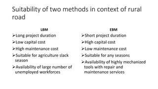 Suitability of two methods in context of rural
road
LBM
Long project duration
Low capital cost
High maintenance cost
Suitable for agriculture slack
season
Availability of large number of
unemployed workforces
EBM
Short project duration
High capital cost
Low maintenance cost
Suitable for any seasons
Availability of highly mechanized
tools with repair and
maintenance services
 