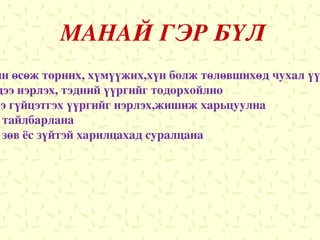 МАНАЙ ГЭР БҮЛ ЗОРИЛГО :Гэр бүл нь хүүхдийн өсөж торних, хүмүүжих,хүн болж төлөвшихөд чухал үүрэг гүйцэтгэдэг болохыг мэдэх ЗОРИЛТ :1.Гэр бүлийн гишүүдээ   нэрлэх,   тэдний   үүргийг тодорхойлно 2.Өөрсдийн гэр бүлдээ гүйцэтгэх үүргийг нэрлэх,жишиж харьцуулна 3.Эрх үүргийн ялгааг тайлбарлана 4.Гэр бүлийн хүрээнд зөв ёс зүйтэй харилцахад суралцана 