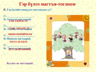 Гэр бүлээ магтъя-тоглоом Б :  Гэр бүлийн гишүүдээ магтацгаах уу ? С : ___________________ . Б :  Аавыгаа магтаарай. С :____________________ . Б :  Ээжийгээ магтаарай С : ____________________ .  Б: Өвөөгөө магтаарай. С : _______________   . Б :  Эмээгээ магтаарай С : ______________. Б :  Дүүгээ магтаарай. Б :__________________ . ААВ-АЖИЛСАГ . ЭЭЖ-ЭЛГЭМСЭГ ӨВӨӨ-ӨӨРИЙМСӨГ ЭМЭЭ-ЭЕЛДЭГ ДҮҮ-ДӨЛГӨӨХӨН Бусдыг нь магтаарай . 