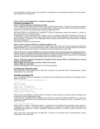 Se você desabilitou o DHCP e mudou o seu endereço IP, você perderá a sua conexão.Será necessário usar o seu browser
para conectar ao novo endereço IP.




Passo 10: Click no link Administration > Load/Save Configuration.
Família Cyclades-TS
Passo 11: Click no botão Save Configuration to Flash.
A nova configuração está agora salva em memória Flash e também já está rodando. O Cyclades-TS está agora configurado
como um CAS com seu novo endereço IP, sem autenticação e aceitando telnet nas portas seriais.Você pode acessar o
porta serial 1 do Cyclades-TS através de telnet utilizando o seguinte comando:
telnet <endereço IP definido para o Cyclades-TS> 7001
Para melhor explorar as características do Cyclades-TS, continue a configuração utilizando seu browser, ou o editor vi a
partir do console, ou use CLI (se for o caso).
O Cyclades-TS, em sua configuração inicial de fábrica, vem com o programa cliente DHCP habilitado. Se você tiver um
servidor DHCP já instalado em sua rede local, você pode pular o Passo 2 desta configuração. Caso contrário, o pedido do
DHCP fracassará e o endereço IP da configuração inicial de fábrica (192.168.160.10) será assumido para a interface
Ethernet do Cyclades-TS.
Para acessar o Cyclades-TS utilizando telnet:

Passo 1: Fazer a conexão do HUB com a estação de trabalho e o TS.
Sua estação de trabalho e o seu TS devem estar na mesma rede local. Conecte um cabo com conectores RJ-45 entre a
interface Ethernet do TS e uma porta disponível do HUB. Conecte outro cabo entre a interface Ethernet da estação de
trabalho que será utilizada para configurar o Cyclades-TS e outra porta disponível do mesmo HUB.

Passo 2: Se não há um servidor DHCP em sua rede local, adicione uma rota direcionada para o endereço IP do TS.
Emita um comando da estação de trabalho para adicionar uma rota de rede direcionada para o a interface Ethernet do TS
(192.168.160.0) e acessada através da interface da Ethernet da estação de trabalho. (Veja o Passo 2 do item ‘Configuração
utilizando um Web browser’ para maiores detalhes sobre como adicionar esta rota).

Passo 3: Telnet para <endereço IP designado ao Cyclades-TS pelo servidor DHCP ou 192.168.160.10, em caso de
ausência do servidor DHCP >.
Passo 4: Digite root como nome do usuário e tslinux como a senha.
Passo 5: Digite wiz e tecle Enter.
Uma tela de configuração “wizard” aparecerá com uma série de perguntas:

Configuração utilizando telnet
Nota: A porta serial 1 está configurada como 9600, 8N1. O servidor a ela conectado deve ter necessariamente a mesma
configuração em sua porta serial.

Família Cyclades-TS
Após a inserção dos parâmetros requisitados, você receberá uma tela solicitando sua confirmação (a configuração abaixo é
apenas um exemplo):
Your current configuration parameters are:

Hostname : CAS
DHCP : disabled
System IP : 192.168.160.10
Domain name : cyclades.com
Primary DNS Server : 197.168.160.200
Gateway : 192.168.160.10
Network Mask : 255.255.255.0

Neste ponto se você desabilitou o DHCP e definiu um endereço IP, pode-se perder a conexão ao salvar as alterações. Não
se preocupe! A nova configuração será válida.
À partir de agora o Cyclades-TS está configurado como CAS com o endereço IP definido (via DHCP ou por você), sem
autenticação e aceitando telnet para as portas seriais. Você pode acessar o endereço IP do CAS + porta serial 1 com o
seguinte comando:

telnet <IP definido> 7001
Após confirmar e salvar os parâmetros básicos a “prompt-string” do Cyclades-TS será mostrada. Para continuar a
configuração, use o editor vi, um “browser” de sua preferência, ou o método CLI (se aplicável). Para melhor explorar as
características do Cyclades-TS, continue a configuração utilizando seu browser, ou o editor vi a partir do console, ou use
CLI (se for o caso).

Nota: A porta serial 1 está configurada como 9600, 8N1. O servidor a ela conectado deve ter necessariamente a mesma
configuração em sua porta serial.
 