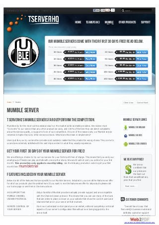 WEDNESDAY, 21 NOVEMBER 2012   LEGAL    CONTACT US                                                   Like   1.9k         79            search...




                                                                                 Home   TeamSpeak 3               Mumble     Other Products              Support




                                             Our Mumble Servers come with their first 30 days FREE! Read Below.
                                             *Prices shown based on yearly pricing

                                                    10 Users           $1.62                                      40 Users    $5.28


                                                    15 Users           $2.34                                      50 Users    $6.60


                                                    20 Users           $3.00                                      70 Users    $8.40


                                                    25 Users           $3.60                                  100 Users      $10.80


                                                    30 Users           $3.96                                  150 Users      $16.20




Home     Mumble                                                                                                                   Client Area        Control Panel


Mumble Server
TserverHQ's Mumble Servers Far Outperform the Competition.                                                                       Mumble Server Links
Mumble is by far the most controversial product on the market as far as stable providers. We receive more
"Converts" to our service than any other product we carry, and 100% of the time they are direct complaints
                                                                                                                                          Mumble Download
about the service quality, or support of one of our competitors. It is one of the reasons why our Mumble service
retention is higher than any other service we have. What does this mean in simple terms?                                                  Mumble Guides
Users just like you try out another provider and suddenly realize that they made the wrong choice. They come to
us and are extremely satisfied with the vast improvement in what they usually experience.                                                 Mumble for Android

Get your first 30 days of your Mumble Server for FREE!
We are offering a chance to try out our service for your first month free of charge. This means that you and your
small group of friends can play and talk with one another at any time and it will not cost you a dime for your first             We beat any price!
month. This promotion only applies to monthly billing. Use the following promotion code to get your first
                                                                                                                                            We are so
month free:  mumbletrial                                                                                                                    confident that
                                                                                                                                            our prices are
Features included in your Mumble Server                                                                                                     the best out
                                                                                                                                 there that we will beat any
Below is a list of the features that are specific to our Mumble Servers. Included in your are all the features we offer          price that you find.
for all of our products plus those listed here. If you want to see the features we offer for all products please visit
our home page or see them in the menu above.                                                                                          Read more...

WE SUPPORT THE                   Only a handful of Mumble providers actually provide support and are compatible
MUMBLE CHANNEL                   with the Channel viewer protocol. This means that you can use many of the tools
VIEWER PROTOCOL                  that are online to place a viewer on your website that show the current users and                    Customer Comments
                                 channels that are in your server at that moment.
REMOTE CONTROL OF                From our customized control panel you can restart, edit and completely control all               “I would have to say that
YOUR SERVER                      aspects of your server's configuration files without ever being logged into the               TserverHQ's business model and
                                 server itself.                                                                                  definitely customer support
                                                                                                                                model should be a platform for

                                                                                                                                  converted by Web2PDFConvert.com
 
