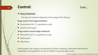 Control: Cont…
 Drug Treatment:
The type of treatment depends on the stage of the disease.
Drugs used in first stage treatment:
 Pentamidine (for T. b. gambiense only)
 Suramin (Antrypol)
Drugs used in second stage treatment:
 Eflornithine (for T. b. gambiense only)
 Melarsoprol
 Nifurtimox
Some people may receive a combination of these medicines. Nifurtimox-eflornithine
combination therapy(NECT) is now the WHO's recommended course.
13
http://www.nigeriagalleria.com/Community-Health/Sleeping-Sickness.html
 